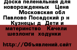 Доска пеленальная для новорожденных › Цена ­ 300 - Московская обл., Павлово-Посадский р-н, Кузнецы д. Дети и материнство » Качели, шезлонги, ходунки   